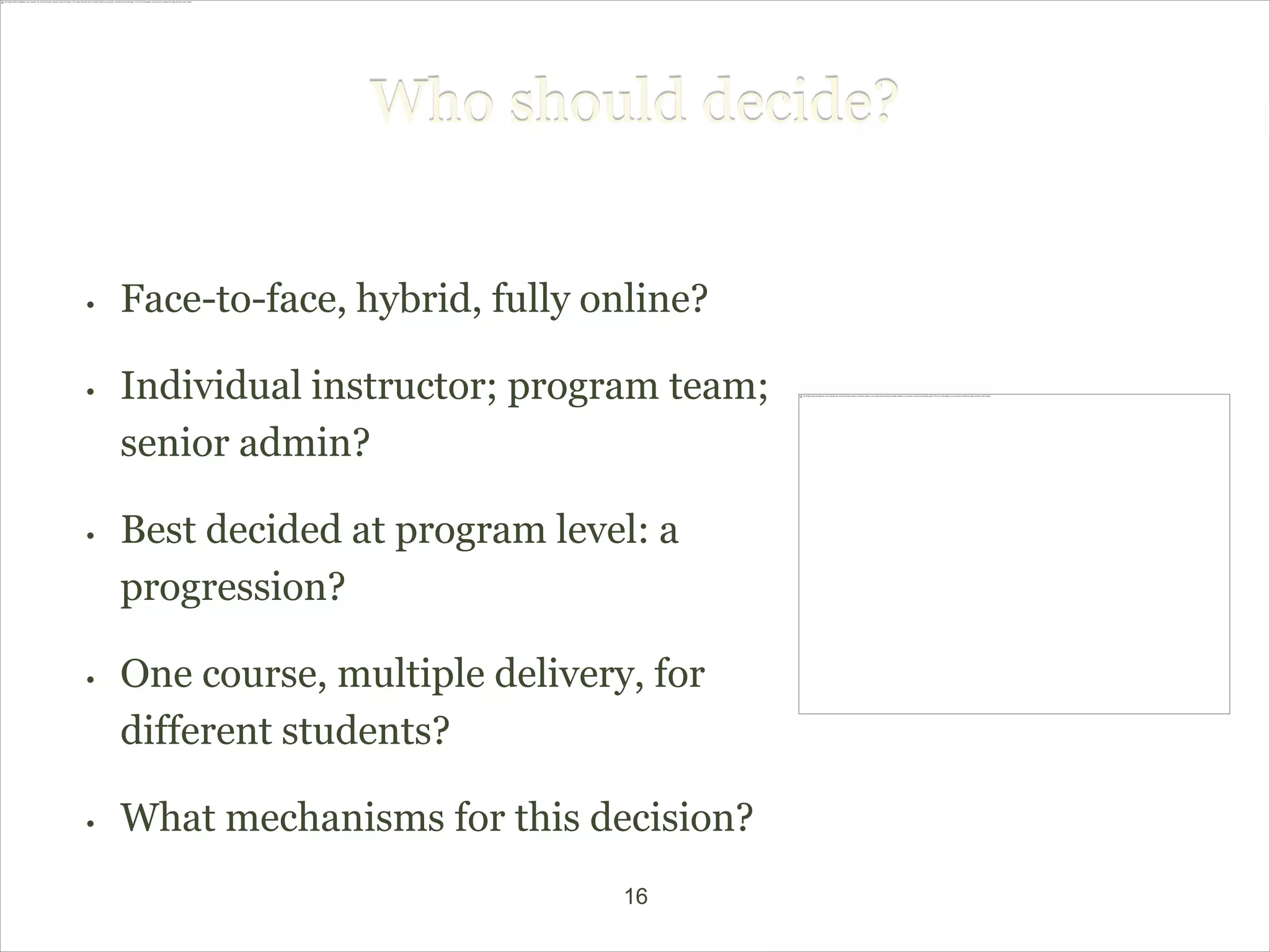 Who should decide?


•   Face-to-face, hybrid, fully online?

•   Individual instructor; program team;
    senior admin?

•   Best decided at program level: a
    progression?

•   One course, multiple delivery, for
    different students?

•   What mechanisms for this decision?
                                 16
 