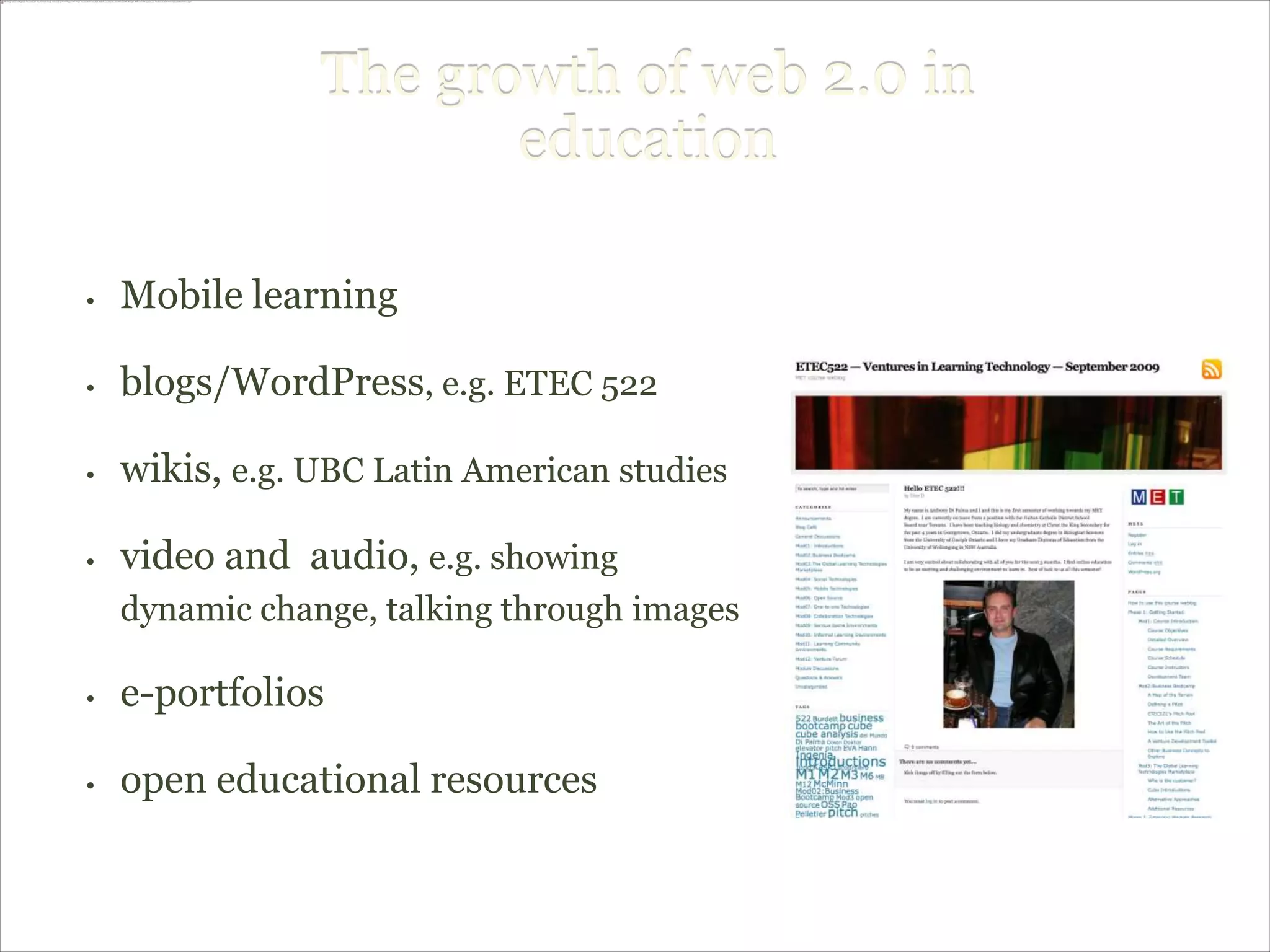 The growth of web 2.0 in
                       education

•   Mobile learning

•   blogs/WordPress, e.g. ETEC 522

•   wikis, e.g. UBC Latin American studies

•   video and audio, e.g. showing
    dynamic change, talking through images

•   e-portfolios

•   open educational resources
 