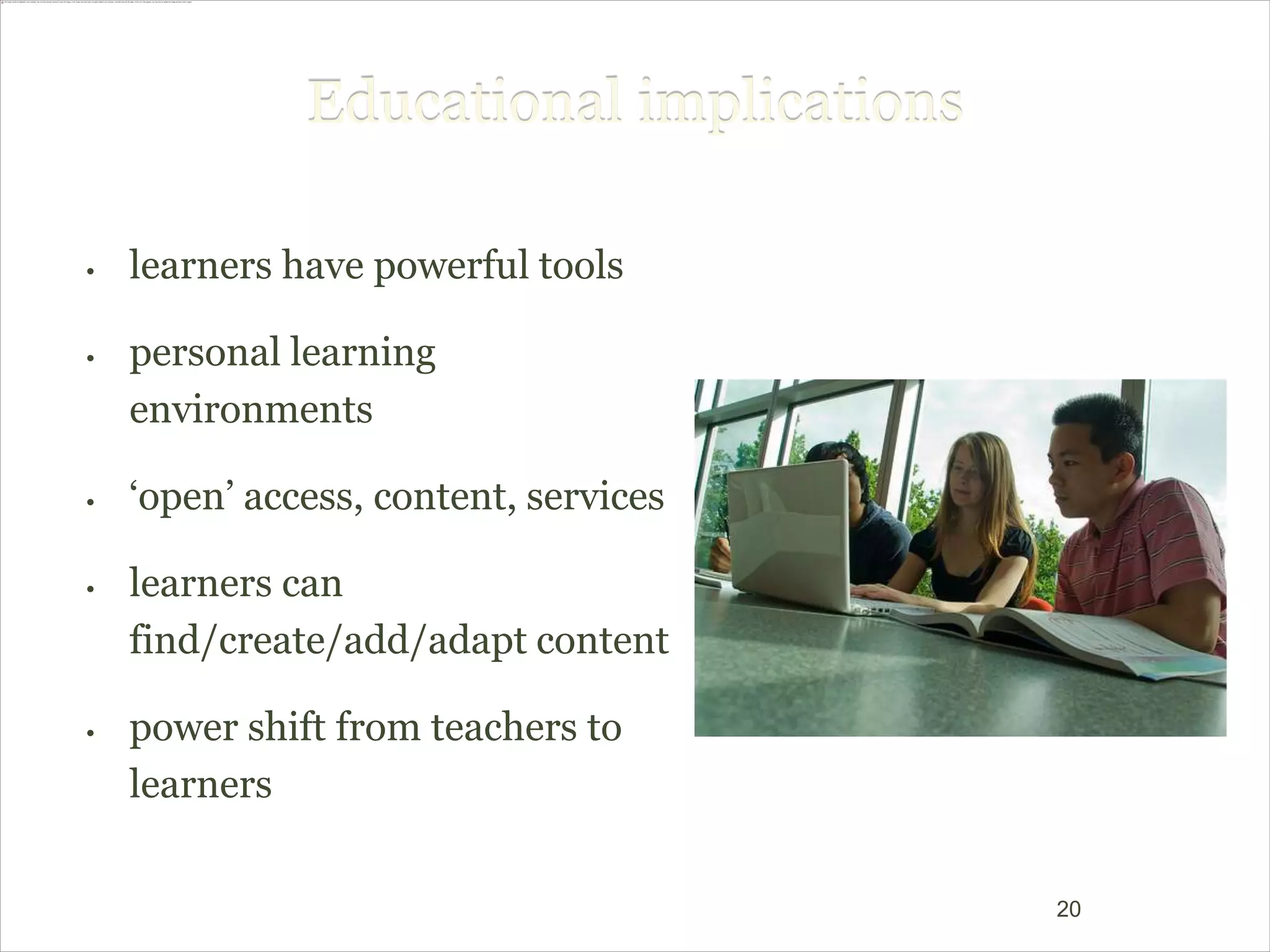Educational implications

•   learners have powerful tools

•   personal learning
    environments

•   ‘open’ access, content, services

•   learners can
    find/create/add/adapt content

•   power shift from teachers to
    learners


                                         20
 