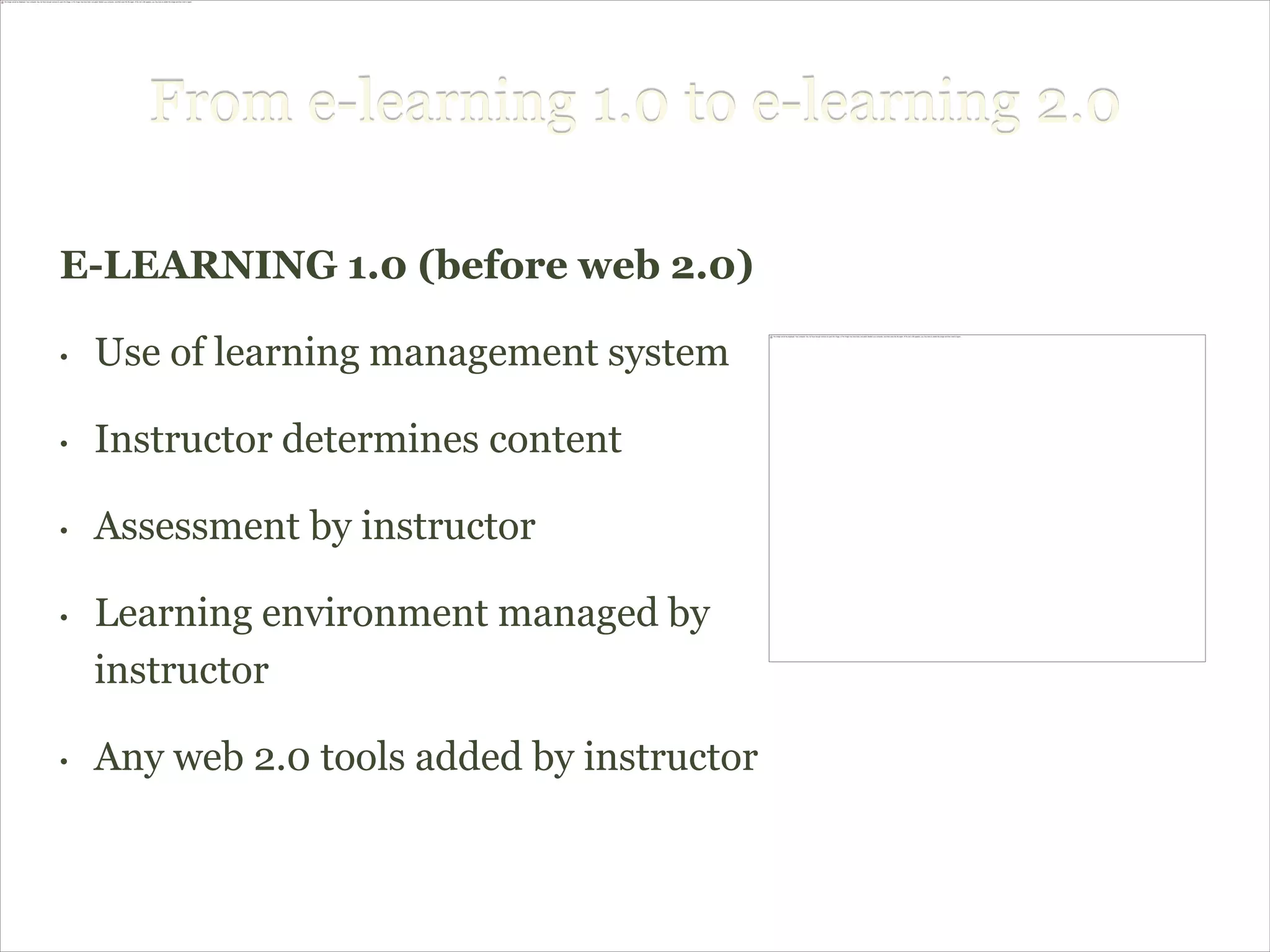 From e-learning 1.0 to e-learning 2.0

E-LEARNING 1.0 (before web 2.0)

•   Use of learning management system

•   Instructor determines content

•   Assessment by instructor

•   Learning environment managed by
    instructor

•   Any web 2.0 tools added by instructor
 