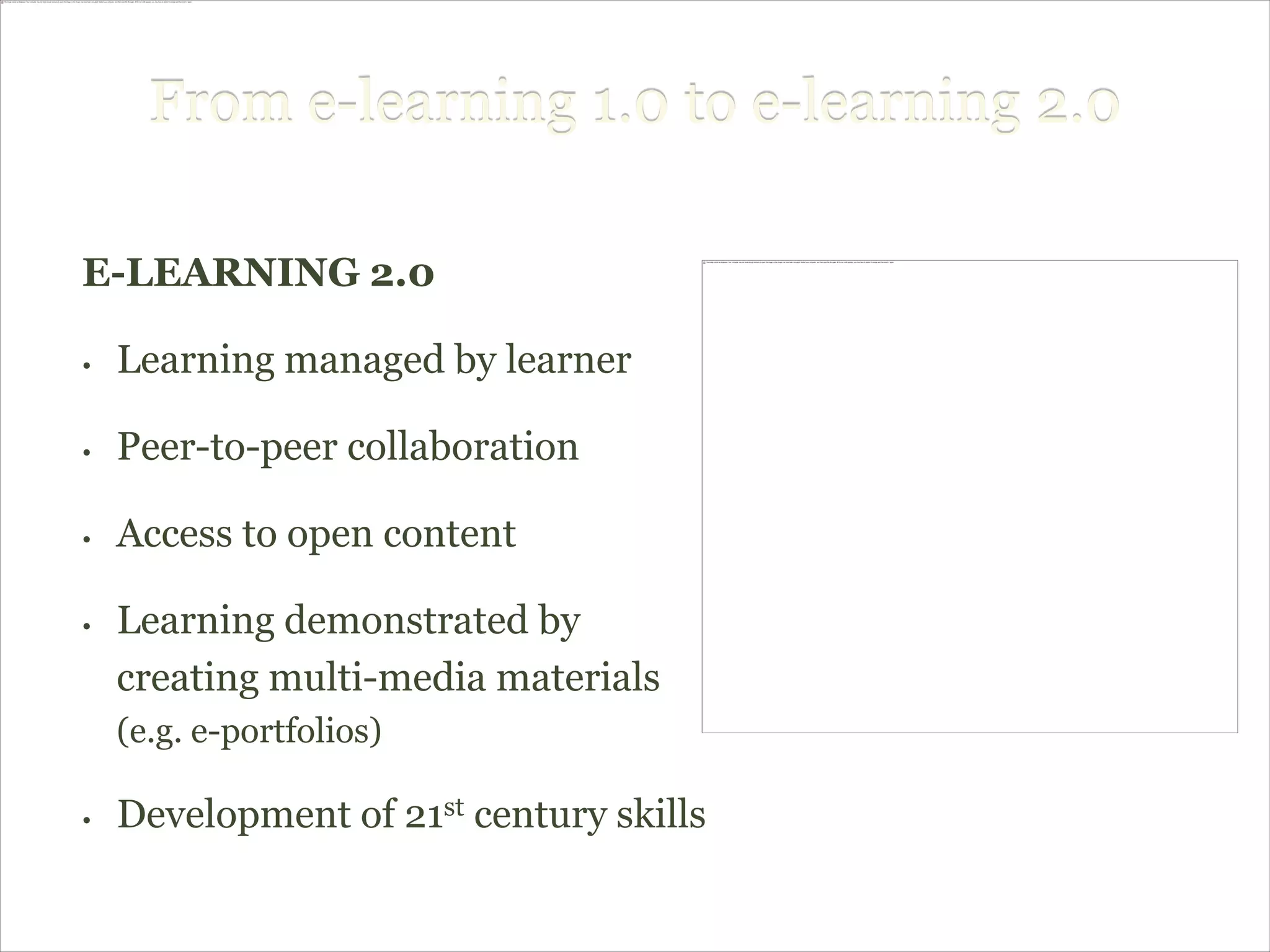 From e-learning 1.0 to e-learning 2.0

E-LEARNING 2.0

•   Learning managed by learner

•   Peer-to-peer collaboration

•   Access to open content

•   Learning demonstrated by
    creating multi-media materials
    (e.g. e-portfolios)

•   Development of 21st century skills
 