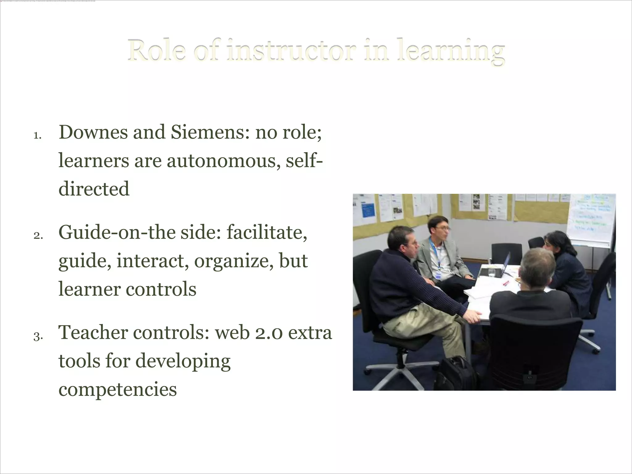 Role of instructor in learning

1.   Downes and Siemens: no role;
     learners are autonomous, self-
     directed

2.   Guide-on-the side: facilitate,
     guide, interact, organize, but
     learner controls

3.   Teacher controls: web 2.0 extra
     tools for developing
     competencies
 