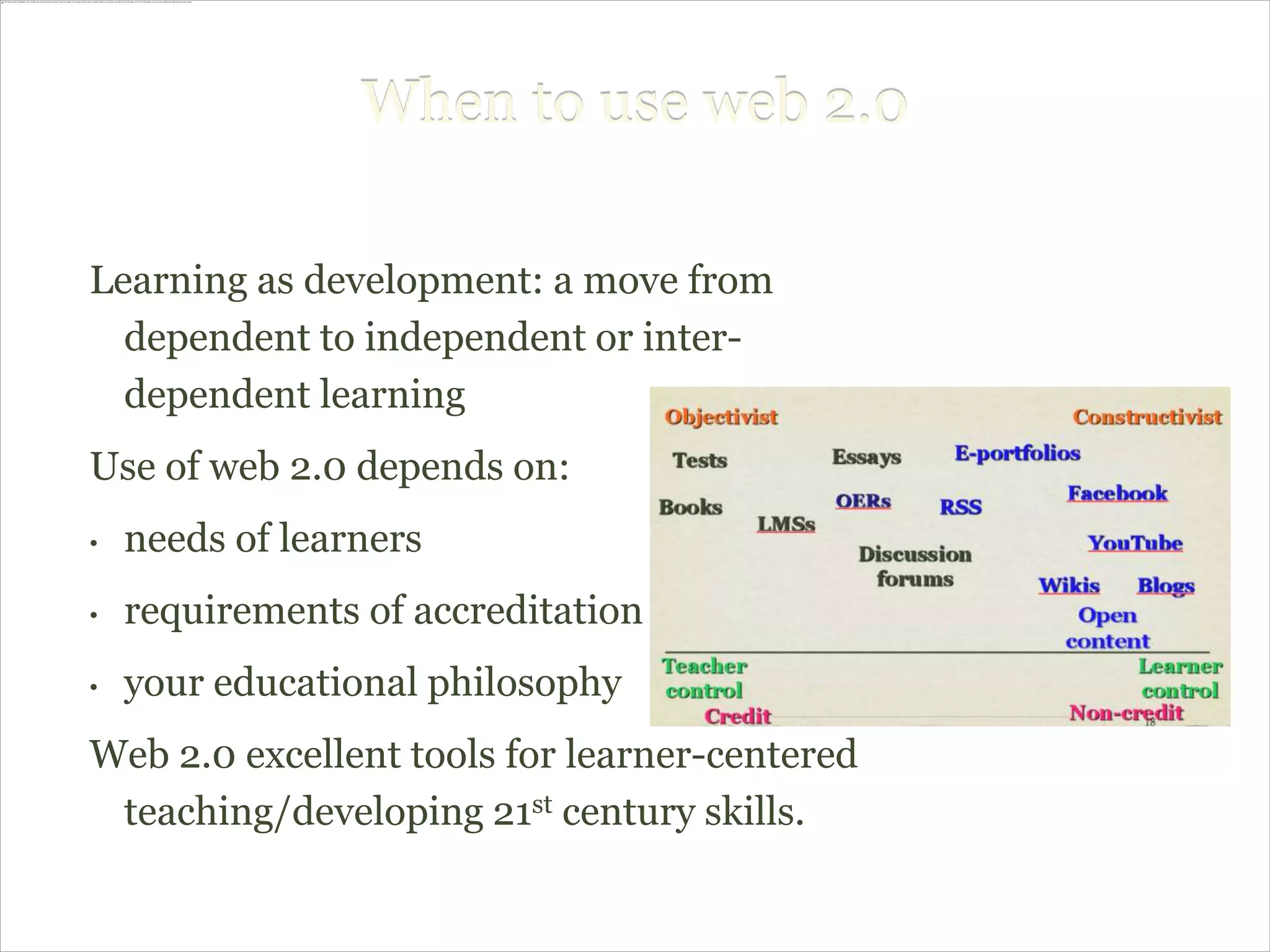 When to use web 2.0

Learning as development: a move from
  dependent to independent or inter-
  dependent learning
Use of web 2.0 depends on:
•   needs of learners
•   requirements of accreditation
•   your educational philosophy
Web 2.0 excellent tools for learner-centered
 teaching/developing 21st century skills.
 