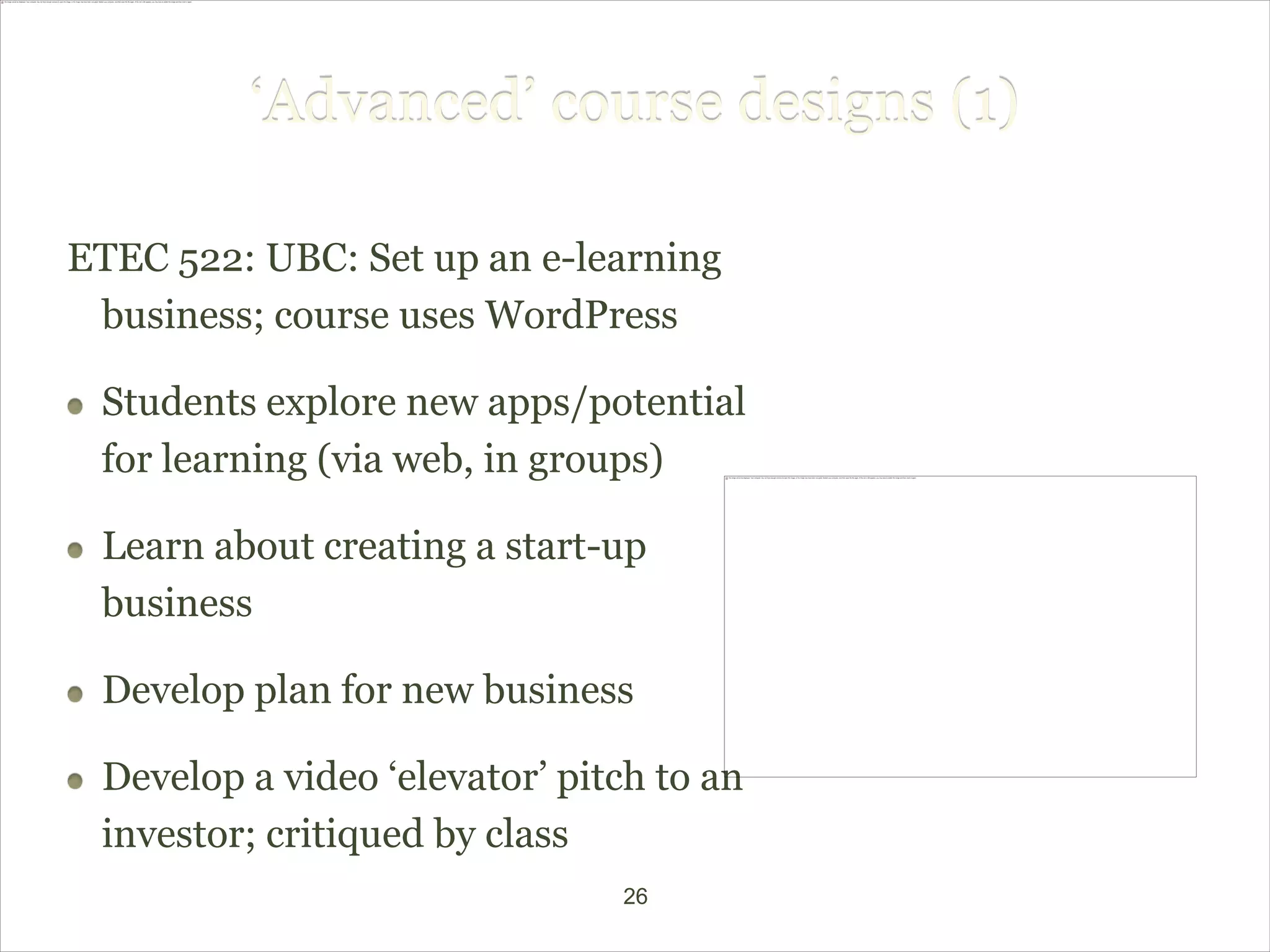 ‘Advanced’ course designs (1)

ETEC 522: UBC: Set up an e-learning
 business; course uses WordPress

 Students explore new apps/potential
 for learning (via web, in groups)

 Learn about creating a start-up
 business

 Develop plan for new business

 Develop a video ‘elevator’ pitch to an
 investor; critiqued by class
                               26
 