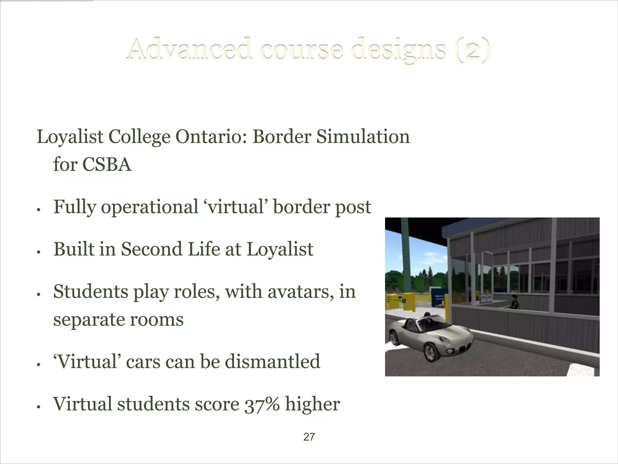 Advanced course designs (2)

Loyalist College Ontario: Border Simulation
 for CSBA

•   Fully operational ‘virtual’ border post

•   Built in Second Life at Loyalist

•   Students play roles, with avatars, in
    separate rooms

•   ‘Virtual’ cars can be dismantled

•   Virtual students score 37% higher
                                  27
 