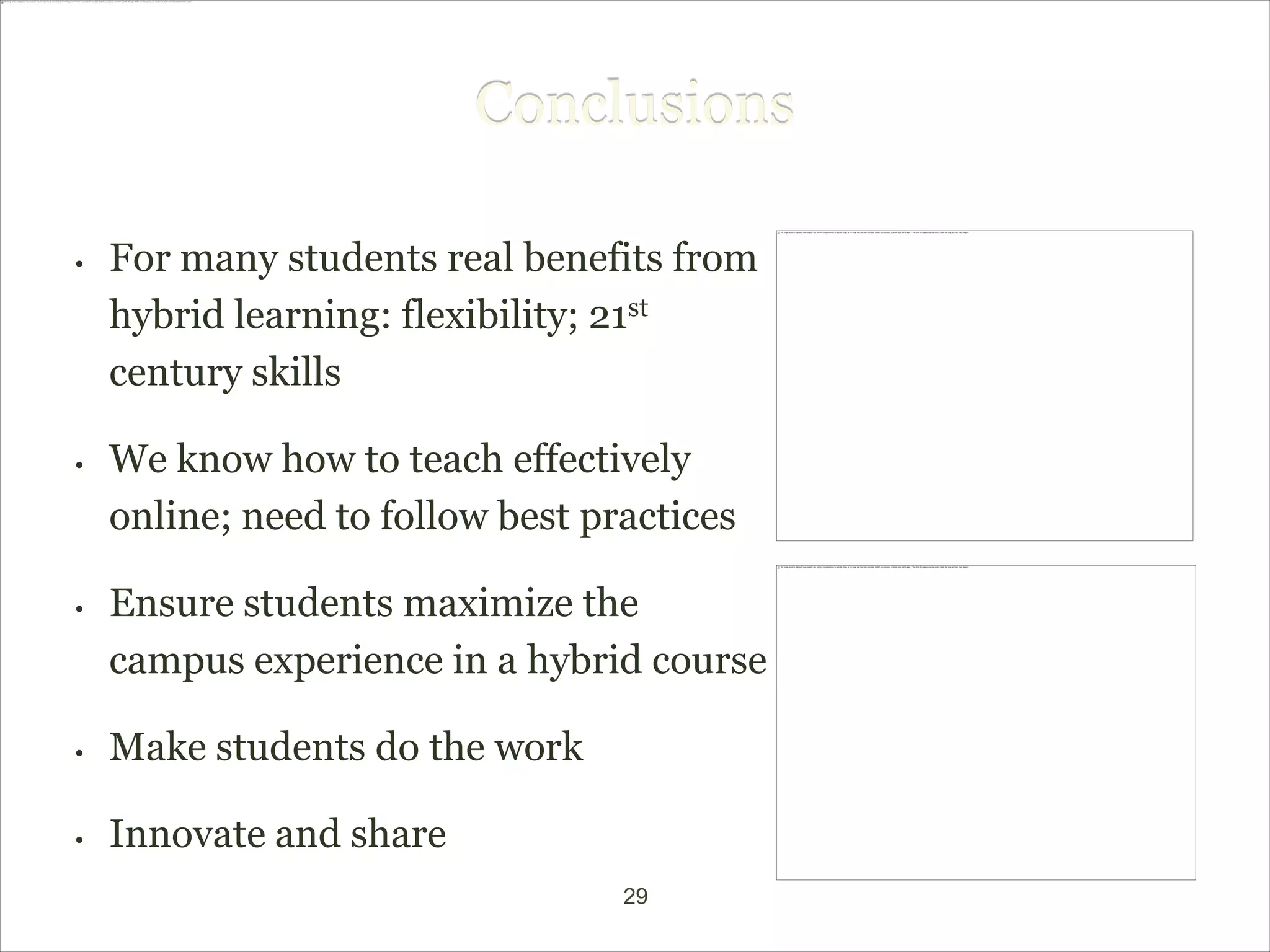 Conclusions

•   For many students real benefits from
    hybrid learning: flexibility; 21st
    century skills

•   We know how to teach effectively
    online; need to follow best practices

•   Ensure students maximize the
    campus experience in a hybrid course

•   Make students do the work

•   Innovate and share
                                  29
 