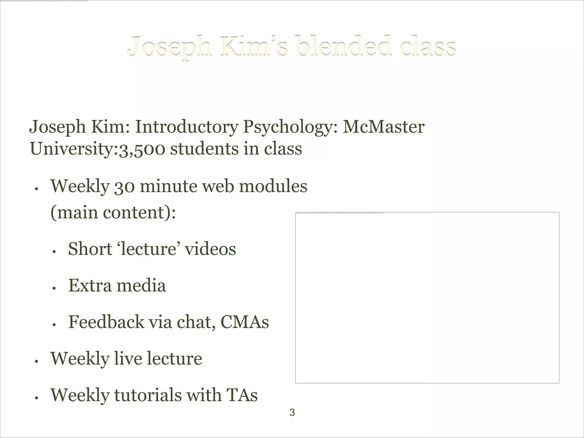 Joseph Kim’s blended class

Joseph Kim: Introductory Psychology: McMaster
University:3,500 students in class

•   Weekly 30 minute web modules
    (main content):

    •   Short ‘lecture’ videos
    •   Extra media

    •   Feedback via chat, CMAs

•   Weekly live lecture

•   Weekly tutorials with TAs
                                  3
 