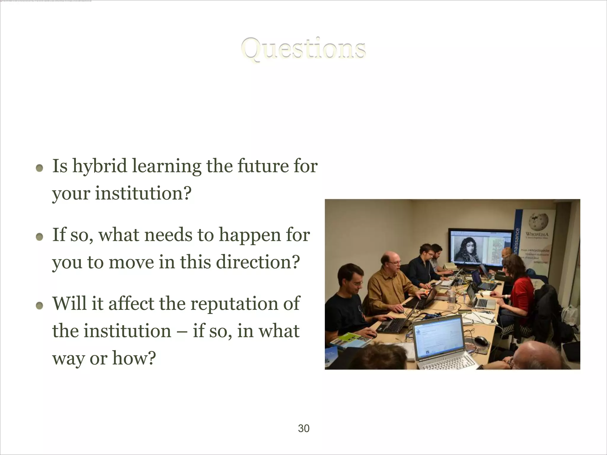 Questions


Is hybrid learning the future for
your institution?

If so, what needs to happen for
you to move in this direction?

Will it affect the reputation of
the institution – if so, in what
way or how?


                               30
 