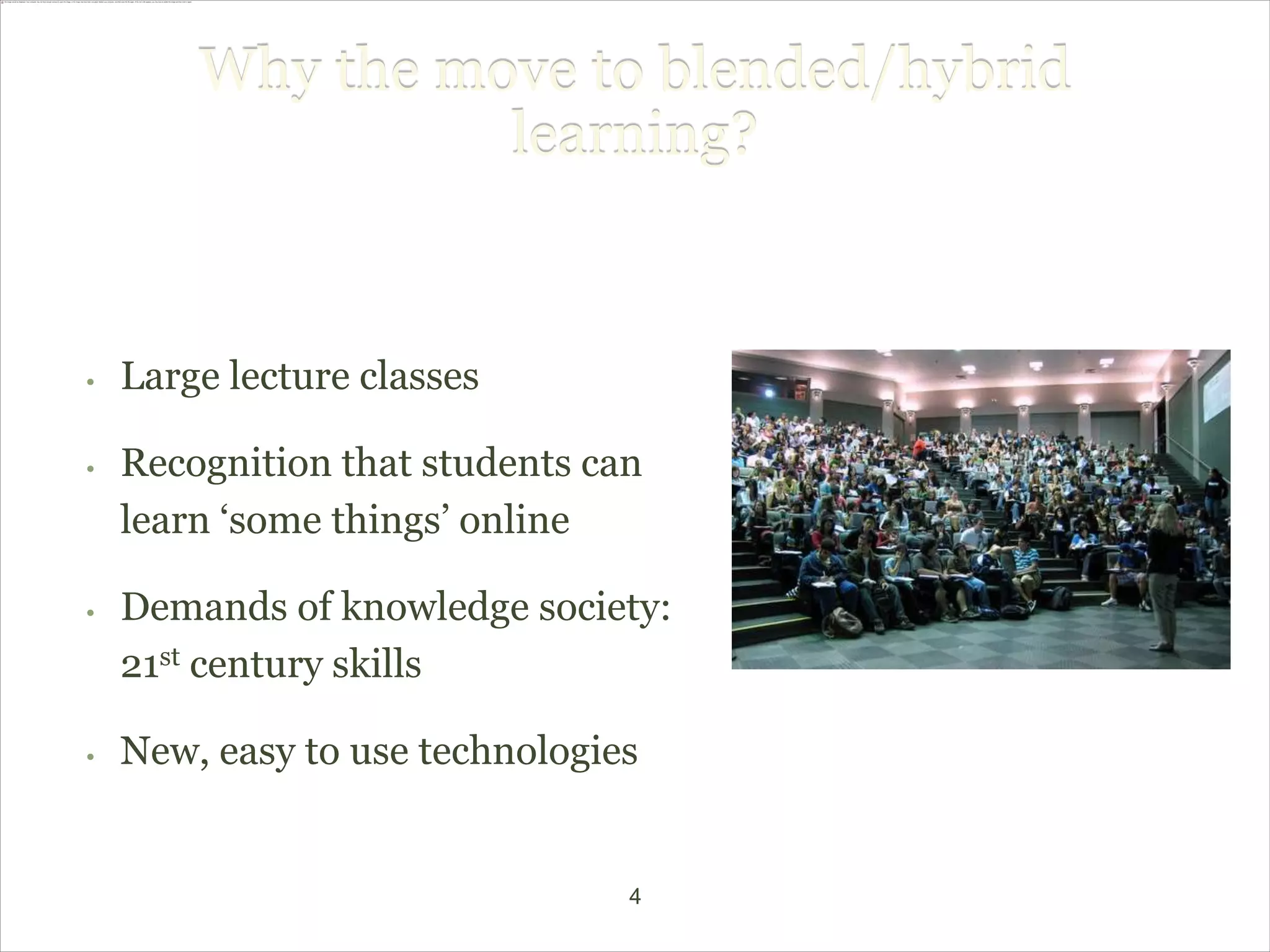 Why the move to blended/hybrid
                  learning?


•   Large lecture classes

•   Recognition that students can
    learn ‘some things’ online

•   Demands of knowledge society:
    21st century skills

•   New, easy to use technologies


                                4
 