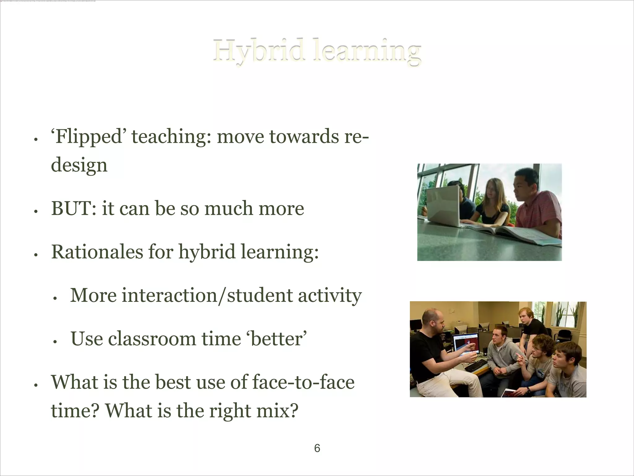 Hybrid learning

•   ‘Flipped’ teaching: move towards re-
    design

•   BUT: it can be so much more

•   Rationales for hybrid learning:

    •   More interaction/student activity

    •   Use classroom time ‘better’

•   What is the best use of face-to-face
    time? What is the right mix?
                                      6
 