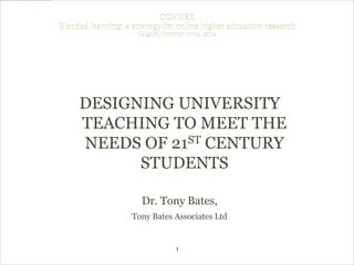 COHERE
Blended learning: a strategy for online higher education research
                     Calgary, October 17-19, 2012




     DESIGNING UNIVERSITY
     TEACHING TO MEET THE
     NEEDS OF 21ST CENTURY

           STUDENTS

                      Dr. Tony Bates,
                    Tony Bates Associates Ltd


                                  1
 