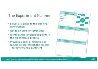 The Experiment Planner
• Serves as a guide to the planning
conversation
• Not to be used for compliance
• Identifies the key decision points in
the experimental process
• Provides a point of reflection at
regular points through the process
– for review and adjustment
https://sites.google.com/breambaycollege.school.nz/hybridlearningtaitokerau/home
 