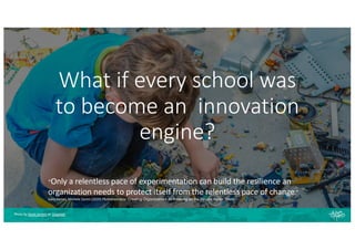 What if every school was
to become an innovation
engine?
“Only a relentless pace of experimentation can build the resilience an
organization needs to protect itself from the relentless pace of change.”
Gary Hamel, Michele Zanini (2020) Humanocracy: Creating Organizations as Amazing as the People Inside Them
Photo by Kevin Jarrett on Unsplash
 