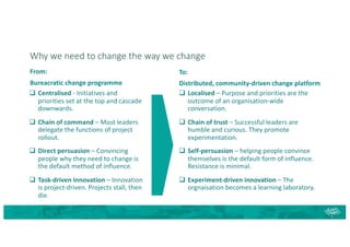 Why we need to change the way we change
From:
Bureacratic change programme
q Centralised - Initiatives and
priorities set at the top and cascade
downwards.
q Chain of command – Most leaders
delegate the functions of project
rollout.
q Direct persuasion – Convincing
people why they need to change is
the default method of influence.
q Task-driven innovation – Innovation
is project-driven. Projects stall, then
die.
q Localised – Purpose and priorities are the
outcome of an organisation-wide
conversation.
q Chain of trust – Successful leaders are
humble and curious. They promote
experimentation.
q Self-persuasion – helping people convince
themselves is the default form of influence.
Resistance is minimal.
q Experiment-driven innovation – The
orgnaisation becomes a learning laboratory.
To:
Distributed, community-driven change platform
 