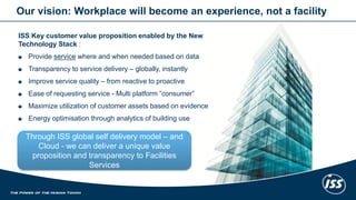 Our vision: Workplace will become an experience, not a facility 
ISS Key customer value proposition enabled by the New 
Technology Stack : 
Provide service where and when needed based on data 
Transparency to service delivery – globally, instantly 
Improve service quality – from reactive to proactive 
Ease of requesting service - Multi platform ”consumer” 
Maximize utilization of customer assets based on evidence 
Energy optimisation through analytics of building use 
24 
Through ISS global self delivery model – and 
Cloud - we can deliver a unique value 
proposition and transparency to Facilities 
Services 
 