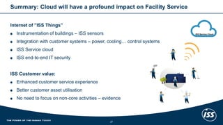 Summary: Cloudwillhave a profoundimpacton Facility Service 
Internet of ”ISS Things” 
Instrumentation of buildings–ISS sensors 
Integration with customersystems –power, cooling… controlsystems 
ISS Service cloud 
ISS end-to-end IT security 
ISS Customer value: 
Enhancedcustomerservice experience 
Bettercustomerasset utilisation 
No needto focuson non-coreactivities–evidence 
27 
ISS Service Cloud  