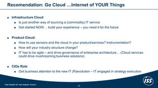 Recomendation: Go Cloud …Internet of YOUR Things 
Infrastructure Cloud 
Is just another way of sourcing a (commodity) IT service 
Get started NOW… build your experience –you need it for the future 
Product Cloud: 
How to use sensors and the cloud in your product/services? Instrumentation? 
How will your industry structure change? 
IT has to be agile –and drive governance of enterprise architecture… (Cloud services could drive mushrooming business solutions) 
CIOs Role 
Get business attention to the new IT (R)evolution–IT engaged in strategy execution 
28 
 