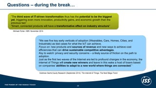 Questions–duringthe break… 
29 
“The third wave of IT-driven transformation thus has the potential to be the biggest yet, triggering even more innovation, productivity gains, and economic growth than the previous two” 
“Smart, connected products will have a transformative effect on industry structure” 
Michael Porter, HBR, November 2014 
“We see five key early verticals of adoption (Wearables, Cars, Homes, Cities, and Industrials) as test cases for what the IoTcan achieve. 
Focus on: new products and sources of revenueand new ways to achieve cost efficiencies that can drive sustainable competitive advantages. 
Key to watch: privacy and security concerns –a likely source of friction on the path to adoption. 
Just as the first two waves of the Internet era led to profound changes in the economy, the internet of Things will create new winners and leave in this wake a host of losers based on companies’ abilities to adapt to a new world where things are connected.” 
Goldman Sachs Equity Research (September 2014): The Internet of Things: The Next Mega-Trend  