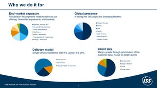 Whowedo it for 
End-market exposureFocused on the segments most receptive to our offering. Diversified exposure to end-markets. 
Delivery model 
Single service excellence with IFS upside. IFS 26% 
Global presenceA strong mix of Europe and Emerging Markets 
Client sizeMargin upside through optimisation of the customer base. Focus on larger clients 
Business Services & IT 
Industry & Manufacturing 
Public Administration 
Healthcare 
Retail & Wholesale 
Transportation & Infrastructure 
Energy & Resources 
Single services 
Multi-services 
Integrated Facility Services (IFS) 
Key Accounts 
Large & Medium 
Small 
Route based 
Western Europe 
Nordic 
Asia 
Pacific 
Latin America 
North America 
Eastern Europe 
7 
 