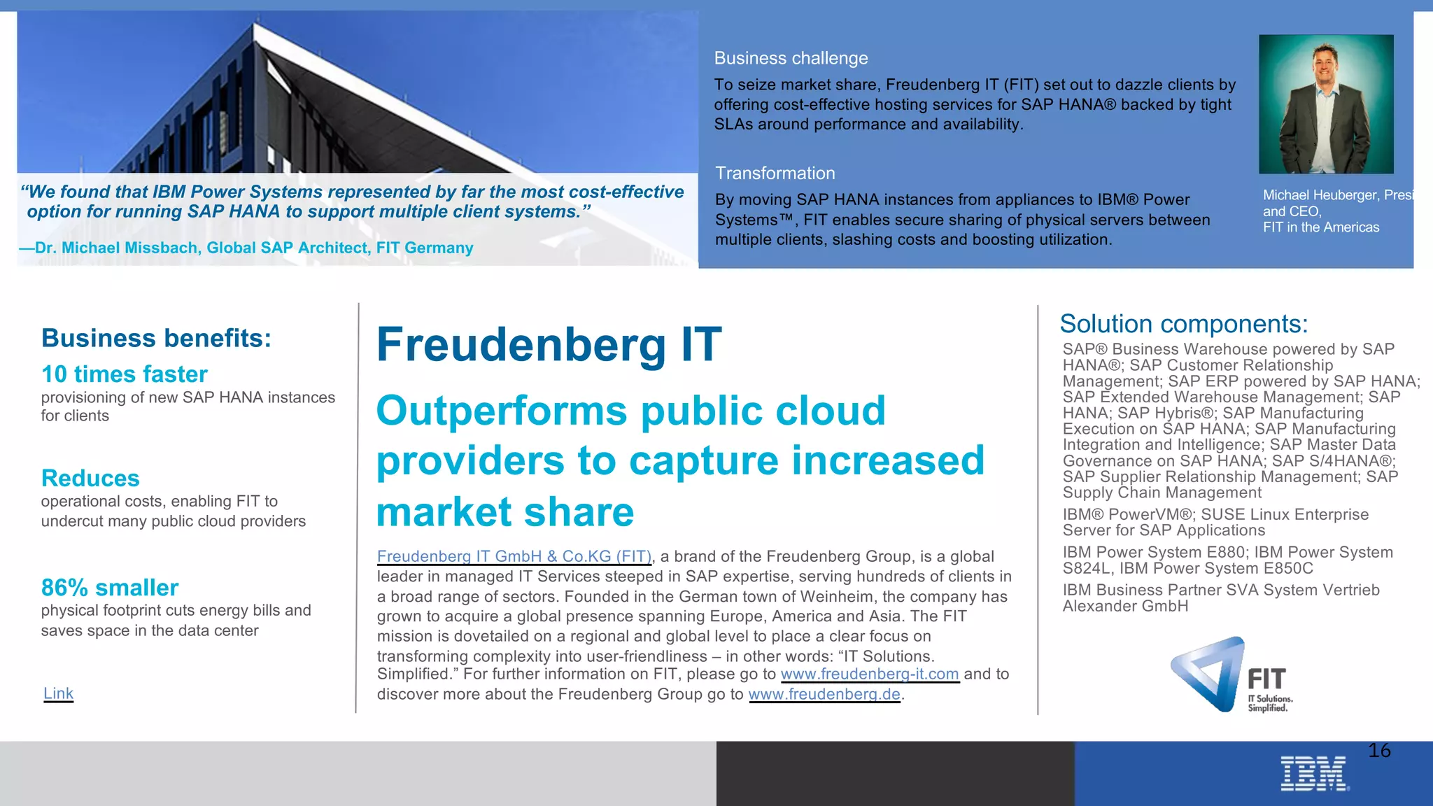 © 2018 IBM Corporation
Business challenge
To seize market share, Freudenberg IT (FIT) set out to dazzle clients by
offering cost-effective hosting services for SAP HANA® backed by tight
SLAs around performance and availability.
Transformation
By moving SAP HANA instances from appliances to IBM® Power
Systems™, FIT enables secure sharing of physical servers between
multiple clients, slashing costs and boosting utilization.
“We found that IBM Power Systems represented by far the most cost-effective
option for running SAP HANA to support multiple client systems.”
—Dr. Michael Missbach, Global SAP Architect, FIT Germany
Freudenberg IT
Outperforms public cloud
providers to capture increased
market share
Freudenberg IT GmbH & Co.KG (FIT), a brand of the Freudenberg Group, is a global
leader in managed IT Services steeped in SAP expertise, serving hundreds of clients in
a broad range of sectors. Founded in the German town of Weinheim, the company has
grown to acquire a global presence spanning Europe, America and Asia. The FIT
mission is dovetailed on a regional and global level to place a clear focus on
transforming complexity into user-friendliness – in other words: “IT Solutions.
Simplified.” For further information on FIT, please go to www.freudenberg-it.com and to
discover more about the Freudenberg Group go to www.freudenberg.de.
Business benefits:
10 times faster
provisioning of new SAP HANA instances
for clients
Reduces
operational costs, enabling FIT to
undercut many public cloud providers
86% smaller
physical footprint cuts energy bills and
saves space in the data center
Solution components:
• SAP® Business Warehouse powered by SAP
HANA®; SAP Customer Relationship
Management; SAP ERP powered by SAP HANA;
SAP Extended Warehouse Management; SAP
HANA; SAP Hybris®; SAP Manufacturing
Execution on SAP HANA; SAP Manufacturing
Integration and Intelligence; SAP Master Data
Governance on SAP HANA; SAP S/4HANA®;
SAP Supplier Relationship Management; SAP
Supply Chain Management
• IBM® PowerVM®; SUSE Linux Enterprise
Server for SAP Applications
• IBM Power System E880; IBM Power System
S824L, IBM Power System E850C
• IBM Business Partner SVA System Vertrieb
Alexander GmbH
Link
Michael Heuberger, Presiden
and CEO,
FIT in the Americas
16
 