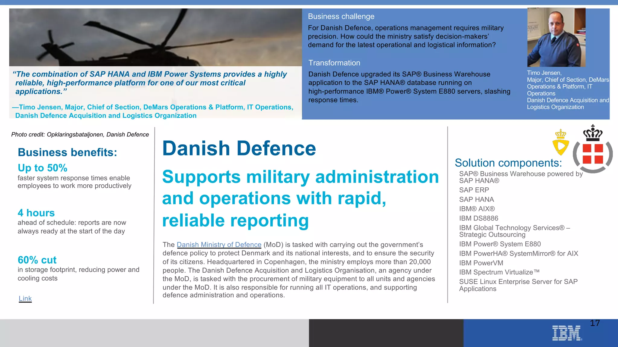 © 2018 IBM Corporation
Business challenge
For Danish Defence, operations management requires military
precision. How could the ministry satisfy decision-makers’
demand for the latest operational and logistical information?
Transformation
Danish Defence upgraded its SAP® Business Warehouse
application to the SAP HANA® database running on
high-performance IBM® Power® System E880 servers, slashing
response times.
“The combination of SAP HANA and IBM Power Systems provides a highly
reliable, high-performance platform for one of our most critical
applications.”
—Timo Jensen, Major, Chief of Section, DeMars Operations & Platform, IT Operations,
Danish Defence Acquisition and Logistics Organization
Danish Defence
Supports military administration
and operations with rapid,
reliable reporting
The Danish Ministry of Defence (MoD) is tasked with carrying out the government’s
defence policy to protect Denmark and its national interests, and to ensure the security
of its citizens. Headquartered in Copenhagen, the ministry employs more than 20,000
people. The Danish Defence Acquisition and Logistics Organisation, an agency under
the MoD, is tasked with the procurement of military equipment to all units and agencies
under the MoD. It is also responsible for running all IT operations, and supporting
defence administration and operations.
Business benefits:
Up to 50%
faster system response times enable
employees to work more productively
4 hours
ahead of schedule: reports are now
always ready at the start of the day
60% cut
in storage footprint, reducing power and
cooling costs
Solution components:
• SAP® Business Warehouse powered by
SAP HANA®
• SAP ERP
• SAP HANA
• IBM® AIX®
• IBM DS8886
• IBM Global Technology Services® –
Strategic Outsourcing
• IBM Power® System E880
• IBM PowerHA® SystemMirror® for AIX
• IBM PowerVM
• IBM Spectrum Virtualize™
• SUSE Linux Enterprise Server for SAP
Applications
Link
Timo Jensen,
Major, Chief of Section, DeMars
Operations & Platform, IT
Operations
Danish Defence Acquisition and
Logistics Organization
Photo credit: Opklaringsbataljonen, Danish Defence
17
 