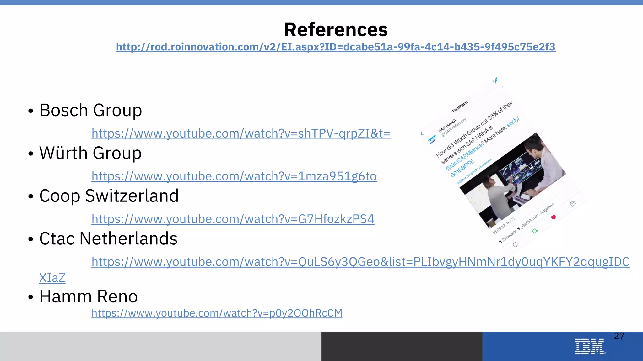 © 2018 IBM Corporation
27
• Bosch Group
https://www.youtube.com/watch?v=shTPV-qrpZI&t=
• Würth Group
https://www.youtube.com/watch?v=1mza951g6to
• Coop Switzerland
https://www.youtube.com/watch?v=G7HfozkzPS4
• Ctac Netherlands
https://www.youtube.com/watch?v=QuLS6y3QGeo&list=PLIbvgyHNmNr1dy0uqYKFY2qqugIDC
XIaZ
• Hamm Reno
https://www.youtube.com/watch?v=p0y2OOhRcCM
References
http://rod.roinnovation.com/v2/EI.aspx?ID=dcabe51a-99fa-4c14-b435-9f495c75e2f3
 