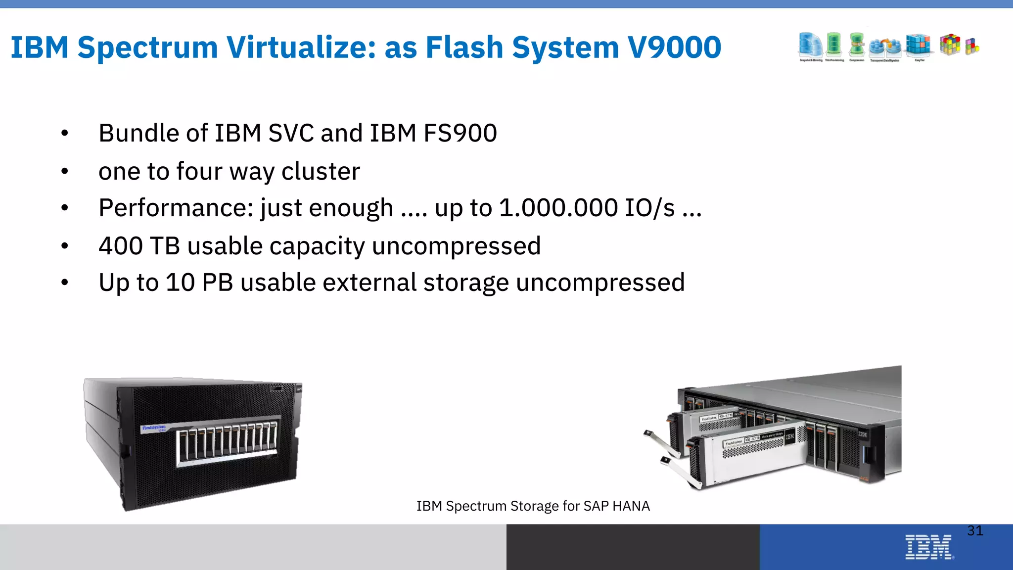 © 2018 IBM Corporation
IBM Spectrum Storage for SAP HANA
31
IBM Spectrum Virtualize: as Flash System V9000
• Bundle of IBM SVC and IBM FS900
• one to four way cluster
• Performance: just enough .... up to 1.000.000 IO/s ...
• 400 TB usable capacity uncompressed
• Up to 10 PB usable external storage uncompressed
 