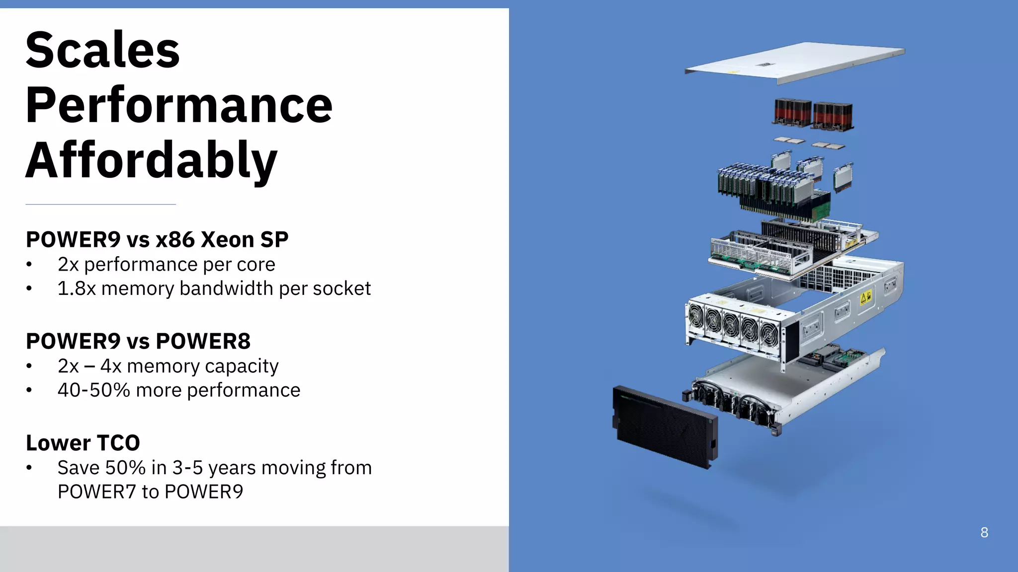 © 2018 IBM Corporation
8
Scales
Performance
Affordably
POWER9 vs x86 Xeon SP
• 2x performance per core
• 1.8x memory bandwidth per socket
POWER9 vs POWER8
• 2x – 4x memory capacity
• 40-50% more performance
Lower TCO
• Save 50% in 3-5 years moving from
POWER7 to POWER9
 