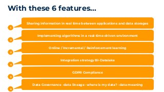 With these 6 features...
1
Sharing information in real time between applications and data storages
2
Implementing algorithms in a real-time-driven environment
3
Online / Incremental / Reinforcement learning
4
Integration strategy BI-Datalake
5
GDPR Compliance
6
Data Governance -data lineage -where is my data? -data meaning
 