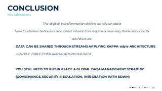 45
CONCLUSION
Key takeaways
The digital transformation drivers all rely on data
New Customer behaviors and direct interaction require a new way think about data
architecture
DATA CAN BE SHARED THROUGH STREAMS APPLYING KAPPA-stlyle ARCHITECTURE
=>APPLY FOR EITHER APPLICATIONS OR DATA
YOU STILL NEED TO PUT IN PLACE A GLOBAL DATA MANAGEMENT STRATEGY
(GOVERNANCE, SECURITY, REGULATION, INTEGRATION WITH EDWH)
 