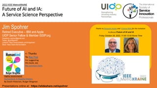 2022 IEEE MetroXRAINE
Future of AI and IA:
A Service Science Perspective
Jim Spohrer
Retired Executive – IBM and Apple
UIDP Senior Fellow & Member ISSIP.org
Questions: spohrer@gmail.com
Twitter: @JimSpohrer
LinkedIn: https://www.linkedin.com/in/spohrer/
Slack: https://slack.lfai.foundation
Presentations online at: https://slideshare.net/spohrer
Thanks to Pasquale Arpaia and Cristina Mele for the invitation
to discuss Future of AI and IA
Friday October 28, 2022, 11:00-12:00 Rome Time
Highly recommend:
Humankind: A Hopeful History
By Dutch Historian, Rutger Bregman
<- Thanks
To Ray Fisk
For suggesting
this book, see
My summary here.
 