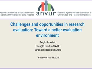 Challenges and opportunities in research
evaluation: Toward a better evaluation
environment
Sergio Benedetto
Consiglio Direttivo ANVUR
sergio.benedetto@anvur.org
Barcelona, May 18, 2015
 
