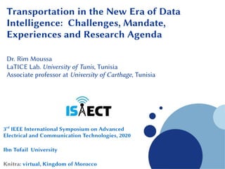 Company
LOGO
Transportation in the New Era of Data
Intelligence: Challenges, Mandate,
Experiences and Research Agenda
Dr. Rim Moussa
LaTICE Lab. University of Tunis, Tunisia
Associate professor at University of Carthage, Tunisia
3rd
IEEE International Symposium on Advanced
Electrical and Communication Technologies, 2020
Ibn Tofail University
Knitra: virtual, Kingdom of Morocco
 