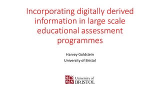 Incorporating digitally derived
information in large scale
educational assessment
programmes
Harvey Goldstein
University of Bristol
 