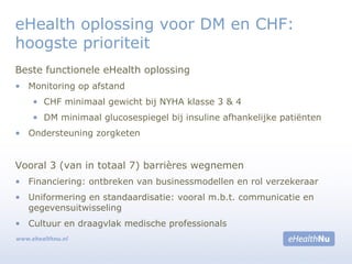 Beste functionele eHealth oplossing
• Monitoring op afstand
• CHF minimaal gewicht bij NYHA klasse 3 & 4
• DM minimaal glucosespiegel bij insuline afhankelijke patiënten
• Ondersteuning zorgketen
Vooral 3 (van in totaal 7) barrières wegnemen
• Financiering: ontbreken van businessmodellen en rol verzekeraar
• Uniformering en standaardisatie: vooral m.b.t. communicatie en
gegevensuitwisseling
• Cultuur en draagvlak medische professionals
eHealth oplossing voor DM en CHF:
hoogste prioriteit
 