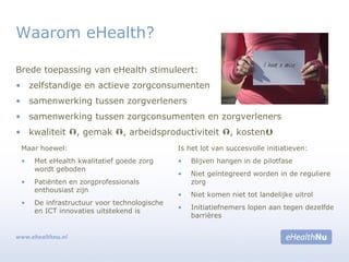 Brede toepassing van eHealth stimuleert:
• zelfstandige en actieve zorgconsumenten
• samenwerking tussen zorgverleners
• samenwerking tussen zorgconsumenten en zorgverleners
• kwaliteit , gemak , arbeidsproductiviteit , kosten
Waarom eHealth?
Maar hoewel:
• Met eHealth kwalitatief goede zorg
wordt geboden
• Patiënten en zorgprofessionals
enthousiast zijn
• De infrastructuur voor technologische
en ICT innovaties uitstekend is
Is het lot van succesvolle initiatieven:
• Blijven hangen in de pilotfase
• Niet geïntegreerd worden in de reguliere
zorg
• Niet komen niet tot landelijke uitrol
• Initiatiefnemers lopen aan tegen dezelfde
barrières
 