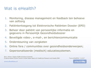 Wat is eHealth?
1. Monitoring, disease management en feedback ten behoeve
van zelfzorg
2. Patiëntentoegang tot Elektronische Patiënten Dossier (EPD)
3. Beheer door patiënt van persoonlijke informatie en
gegevens in Persoonlijk Gezondheidsdossier
4. Beveiligde video-, e-mail-, en berichtencommunicatie
5. Ondersteuning van zorgketen
6. Online fora / communities over gezondheidsonderwerpen;
7. Gepersonaliseerde (medisch) educatiesystemen.
Bron: Jimison, Oregon Health & Science University
Evidence-based Practice Center & United States Agency for Healthcare Research and Quality 2008 Focus eHealthNu: 1,3,4,6,7
 