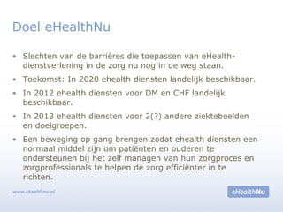 • Slechten van de barrières die toepassen van eHealth-
dienstverlening in de zorg nu nog in de weg staan.
• Toekomst: In 2020 ehealth diensten landelijk beschikbaar.
• In 2012 ehealth diensten voor DM en CHF landelijk
beschikbaar.
• In 2013 ehealth diensten voor 2(?) andere ziektebeelden
en doelgroepen.
• Een beweging op gang brengen zodat ehealth diensten een
normaal middel zijn om patiënten en ouderen te
ondersteunen bij het zelf managen van hun zorgproces en
zorgprofessionals te helpen de zorg efficiënter in te
richten.
Doel eHealthNu
 