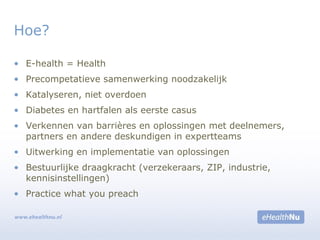 • E-health = Health
• Precompetatieve samenwerking noodzakelijk
• Katalyseren, niet overdoen
• Diabetes en hartfalen als eerste casus
• Verkennen van barrières en oplossingen met deelnemers,
partners en andere deskundigen in expertteams
• Uitwerking en implementatie van oplossingen
• Bestuurlijke draagkracht (verzekeraars, ZIP, industrie,
kennisinstellingen)
• Practice what you preach
Hoe?
 