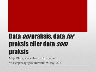 Data om praksis, data for
praksis eller data som
praksis
Maja Plum, Københavns Universitet.
Voksenpædagogisk netværk. 9. Maj, 2017
 