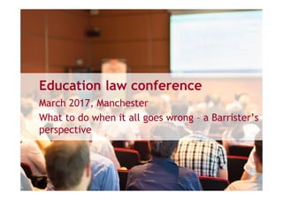 Education law conference
March 2017, Manchester
What to do when it all goes wrong – a Barrister’s
perspective
 