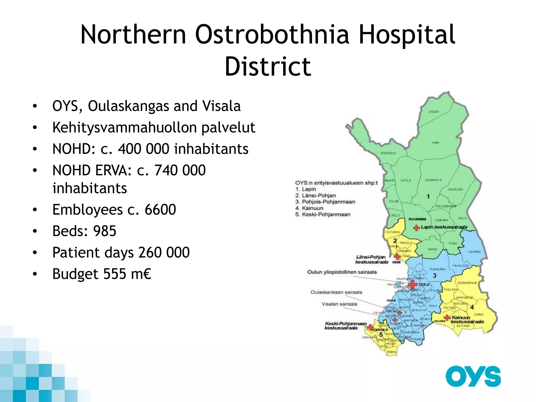 Northern Ostrobothnia Hospital
District
• OYS, Oulaskangas and Visala
• Kehitysvammahuollon palvelut
• NOHD: c. 400 000 inhabitants
• NOHD ERVA: c. 740 000
inhabitants
• Embloyees c. 6600
• Beds: 985
• Patient days 260 000
• Budget 555 m€
