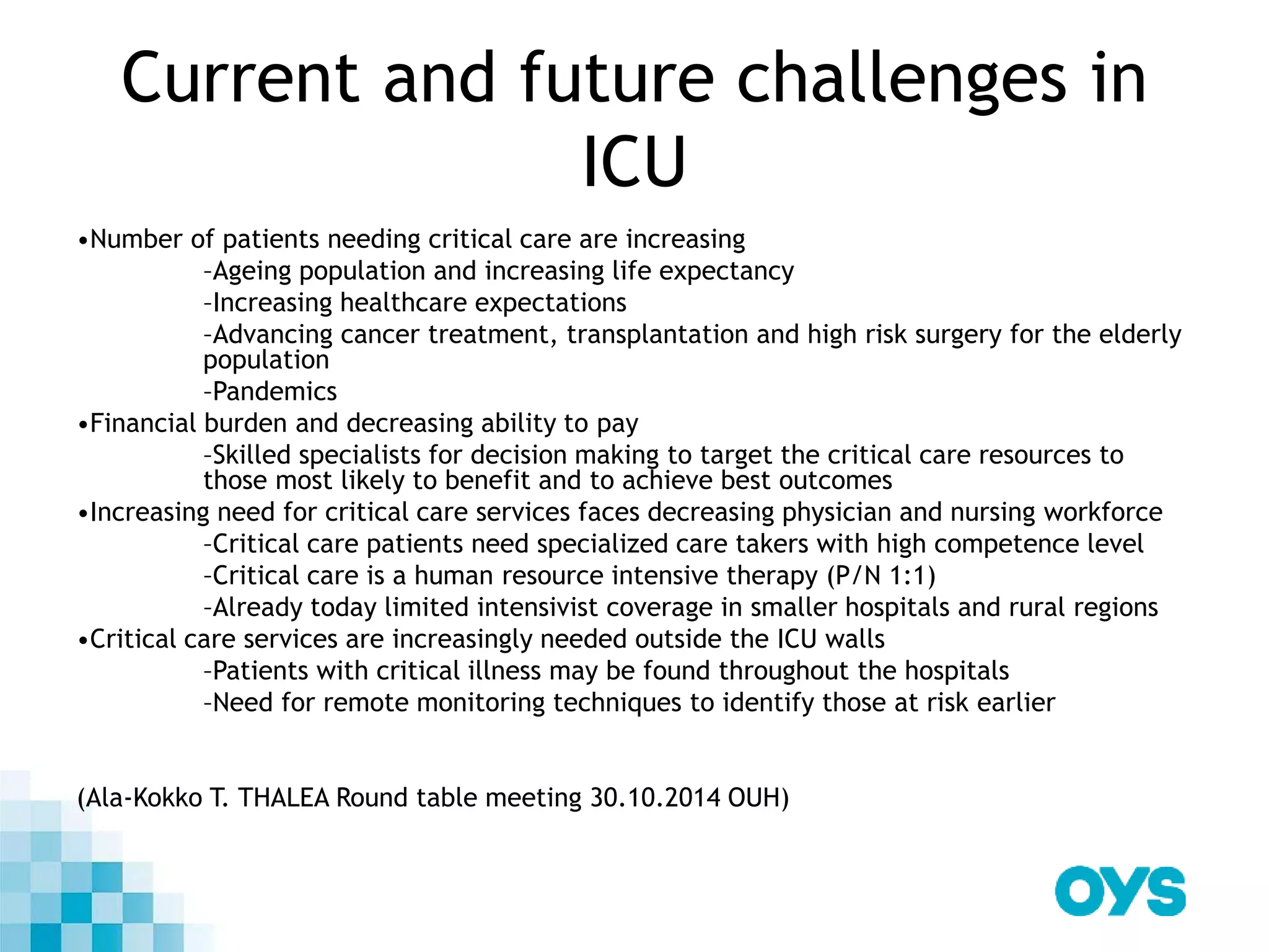 Current and future challenges in
ICU
•Number of patients needing critical care are increasing
–Ageing population and increasing life expectancy
–Increasing healthcare expectations
–Advancing cancer treatment, transplantation and high risk surgery for the elderly
population
–Pandemics
•Financial burden and decreasing ability to pay
–Skilled specialists for decision making to target the critical care resources to
those most likely to benefit and to achieve best outcomes
•Increasing need for critical care services faces decreasing physician and nursing workforce
–Critical care patients need specialized care takers with high competence level
–Critical care is a human resource intensive therapy (P/N 1:1)
–Already today limited intensivist coverage in smaller hospitals and rural regions
•Critical care services are increasingly needed outside the ICU walls
–Patients with critical illness may be found throughout the hospitals
–Need for remote monitoring techniques to identify those at risk earlier
(Ala-Kokko T. THALEA Round table meeting 30.10.2014 OUH)