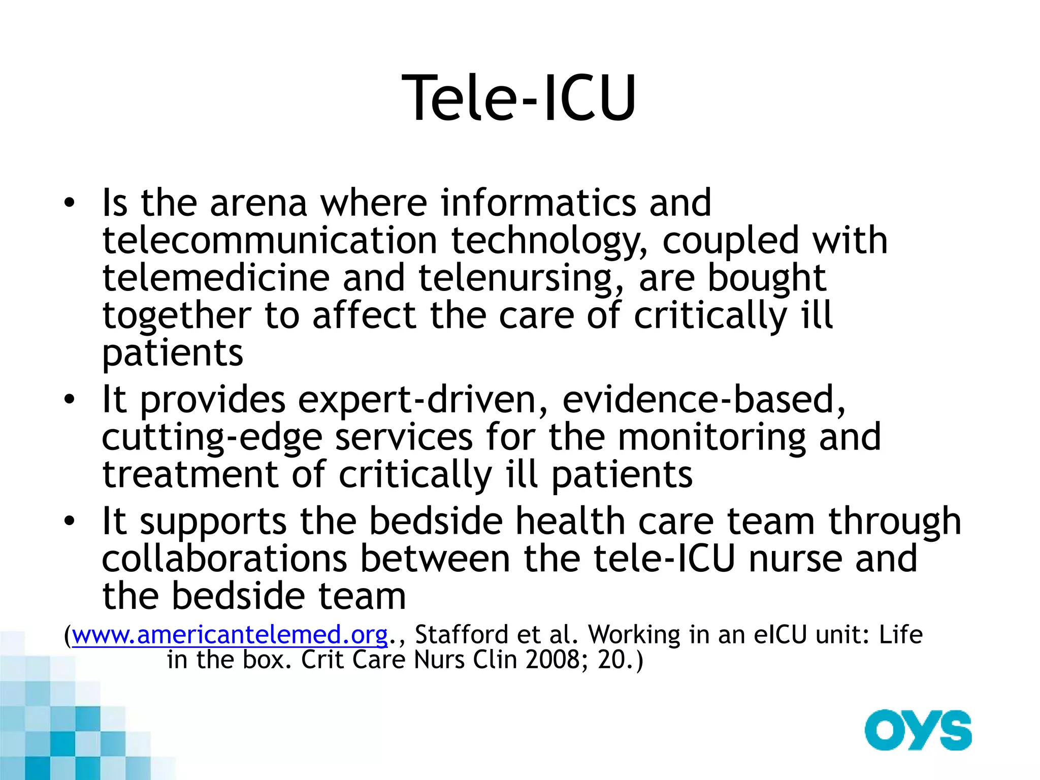 Tele-ICU
• Is the arena where informatics and
telecommunication technology, coupled with
telemedicine and telenursing, are bought
together to affect the care of critically ill
patients
• It provides expert-driven, evidence-based,
cutting-edge services for the monitoring and
treatment of critically ill patients
• It supports the bedside health care team through
collaborations between the tele-ICU nurse and
the bedside team
(www.americantelemed.org., Stafford et al. Working in an eICU unit: Life
in the box. Crit Care Nurs Clin 2008; 20.)