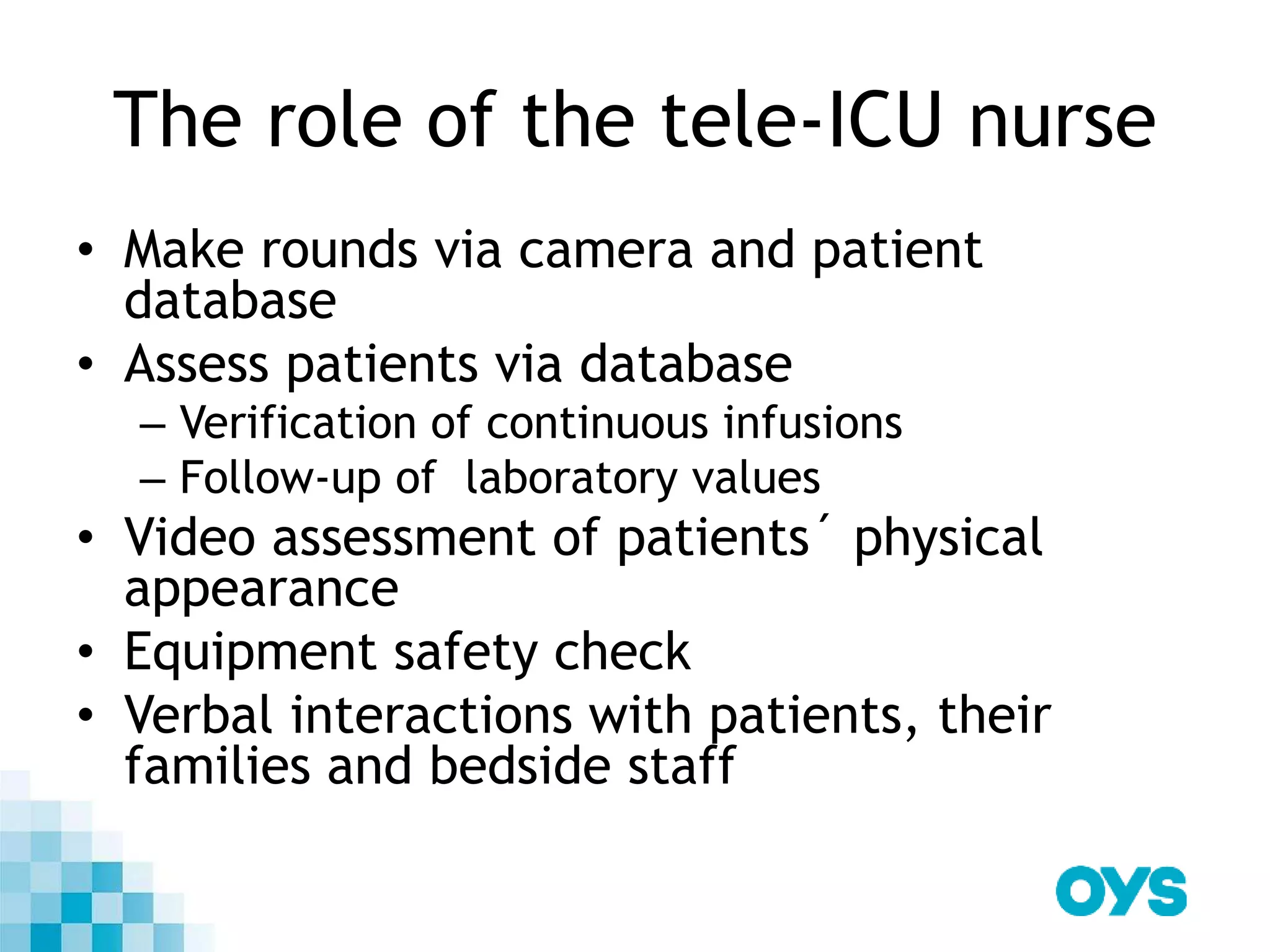 The role of the tele-ICU nurse
• Make rounds via camera and patient
database
• Assess patients via database
– Verification of continuous infusions
– Follow-up of laboratory values
• Video assessment of patients´ physical
appearance
• Equipment safety check
• Verbal interactions with patients, their
families and bedside staff