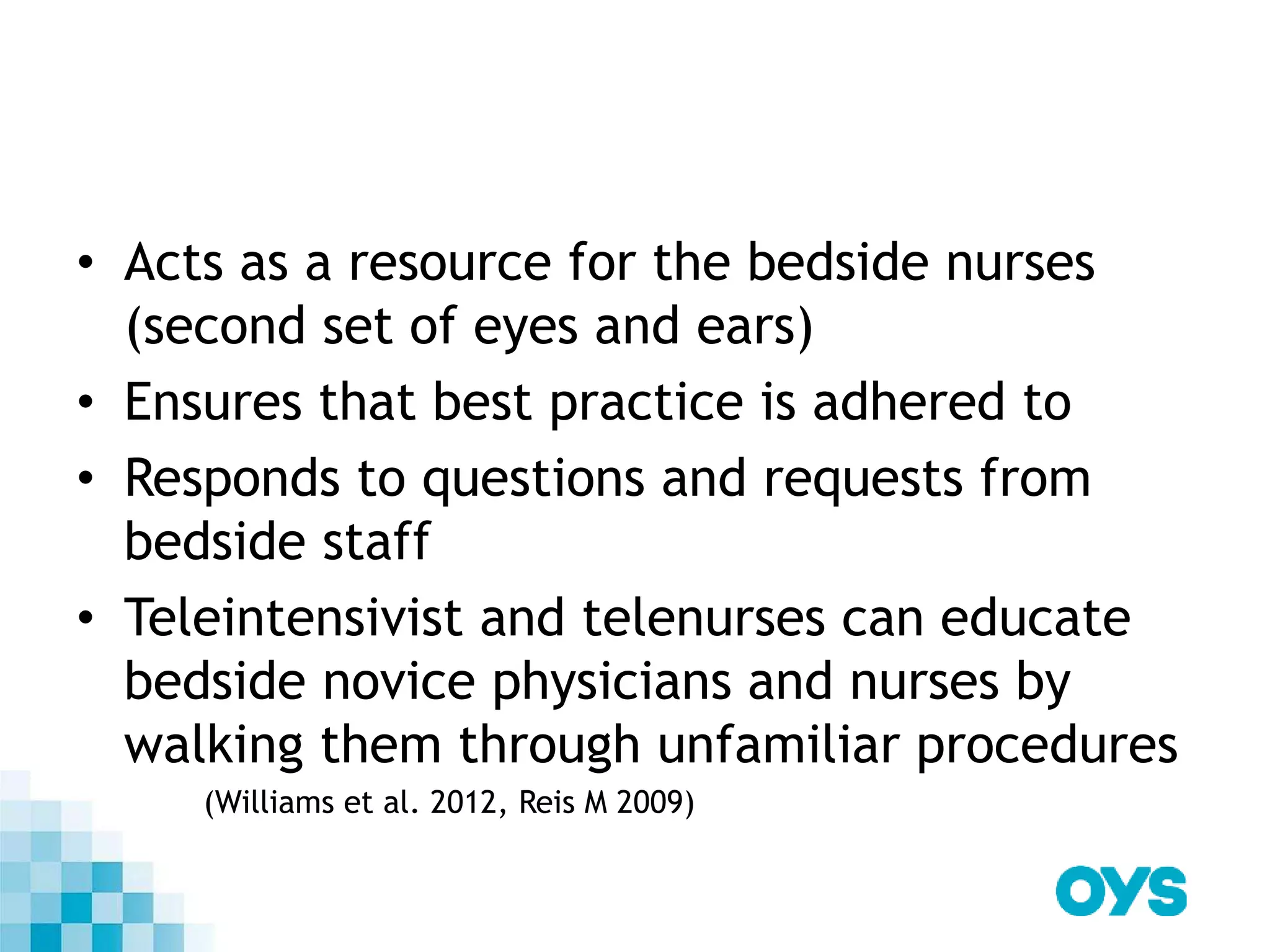 • Acts as a resource for the bedside nurses
(second set of eyes and ears)
• Ensures that best practice is adhered to
• Responds to questions and requests from
bedside staff
• Teleintensivist and telenurses can educate
bedside novice physicians and nurses by
walking them through unfamiliar procedures
(Williams et al. 2012, Reis M 2009)