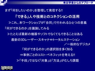 考古学者からのアプローチ
まず「何をしたいのか」を整理して発信する!!
「できる」人や技術とのコネクションの活用
≫これ、本ワークショップが「合同」で行われるひとつの意義
「何ができるのか」を議論してみる
≫たとえば最新の機器やソフトでなくてもできることはある
最新の3Dレーザー・スキャナ⇔トータルステーション
／一般的なデジカメ
「何ができるのか」の選択肢を多く知る
⇒事例ごとのコスト・ベネフィットを考える!!
≫「手段」ではなく「対象」と「方法」がむしろ課題
 
