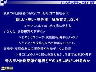 むしろ考古学者の仕事が重要
最新の測量機器や解析ソフトもあくまで補助手段
新しい・高い・高性能＝解決策ではない!!
≫使いこなしてはじめて意味がある
すなわち、調査研究のデザイン
＞どのようなデータ（属性情報）を得たいのか
＞どのような成果を求めて解析を行うのか
高精度・高解像度の位置座標や形状データの取得
≫そこにどのような属性を重ねるか、考古学的観察・分析
考古学と計測記録や解析をどのように結びつけるのか
 