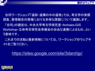 続きはウェブで
合同ワークショップ「遺跡・遺構の中の遺物」では、考古学の発掘
調査、整理報告の現場における多様な課題について議論します。
「合同」の趣旨は、中央大学考古学研究室・Archaeo-GIS
Workshop・立体考古研究会準備会の自由な連携によるもの、とい
う意味です。
これまでの活動と最新情報については、ワークショップのウェブサ
イトをご覧ください。
https://sites.google.com/site/3darchjp/
 