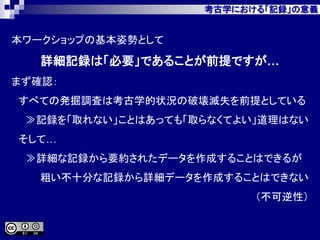 考古学における「記録」の意義
本ワークショップの基本姿勢として
詳細記録は「必要」であることが前提ですが…
まず確認：
すべての発掘調査は考古学的状況の破壊滅失を前提としている
≫記録を「取れない」ことはあっても「取らなくてよい」道理はない
そして…
≫詳細な記録から要約されたデータを作成することはできるが
粗い不十分な記録から詳細データを作成することはできない
（不可逆性）
 